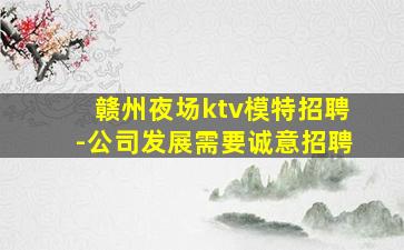 赣州夜场ktv模特招聘-公司发展需要诚意招聘